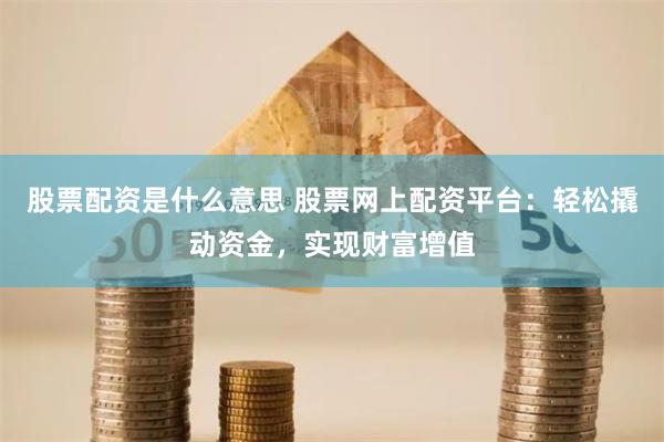 股票配资是什么意思 股票网上配资平台：轻松撬动资金，实现财富增值