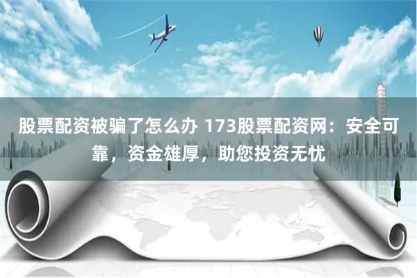 股票配资被骗了怎么办 173股票配资网：安全可靠，资金雄厚，助您投资无忧