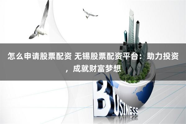 怎么申请股票配资 无锡股票配资平台：助力投资，成就财富梦想