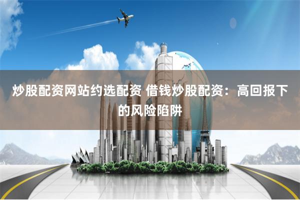 炒股配资网站约选配资 借钱炒股配资：高回报下的风险陷阱