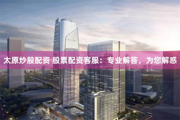 太原炒股配资 股票配资客服：专业解答，为您解惑