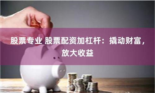 股票专业 股票配资加杠杆：撬动财富，放大收益